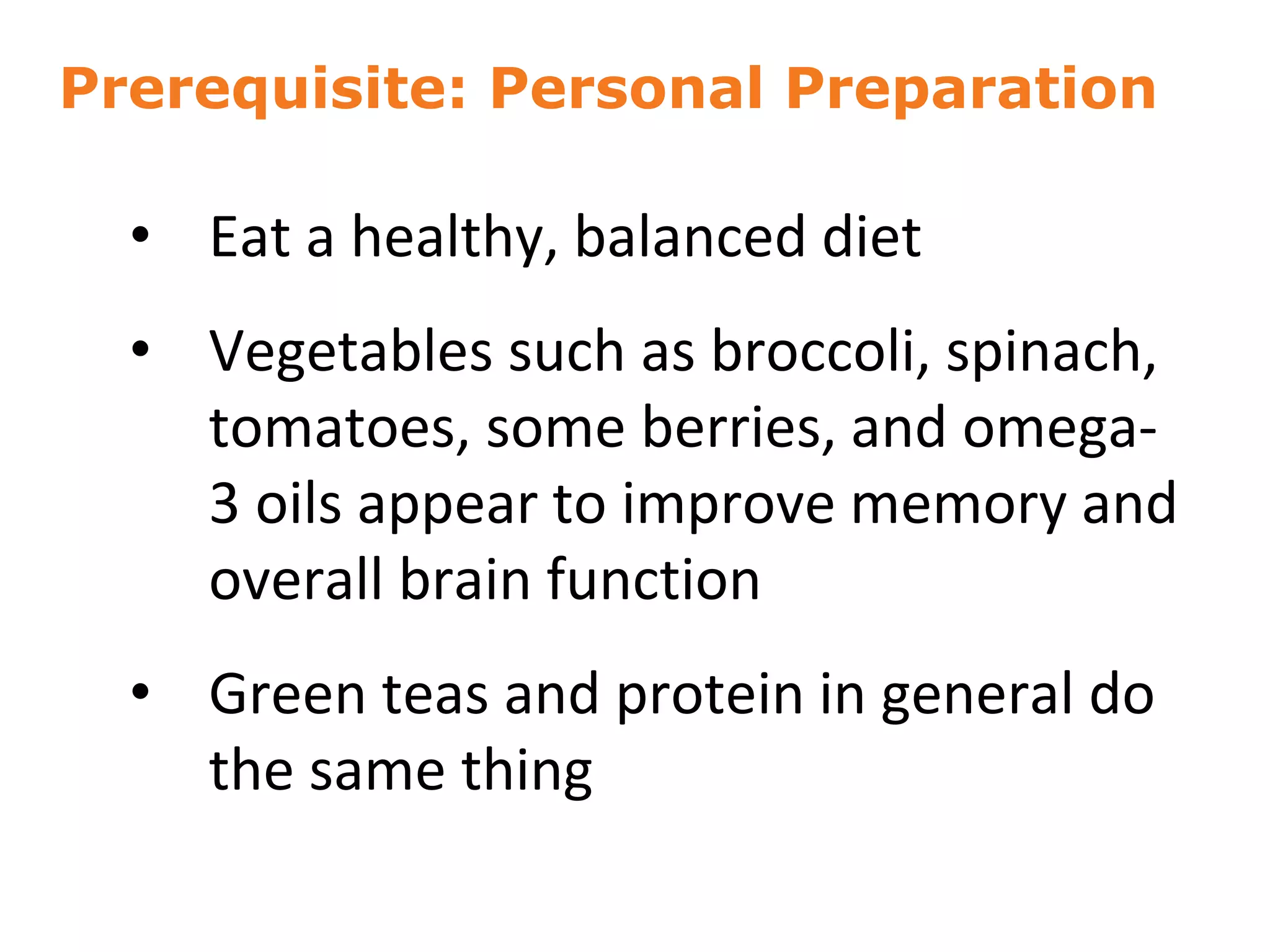 Prerequisite: Personal Preparation
• Eat a healthy, balanced diet
• Vegetables such as broccoli, spinach,
tomatoes, some berries, and omega-
3 oils appear to improve memory and
overall brain function
• Green teas and protein in general do
the same thing
10
 
