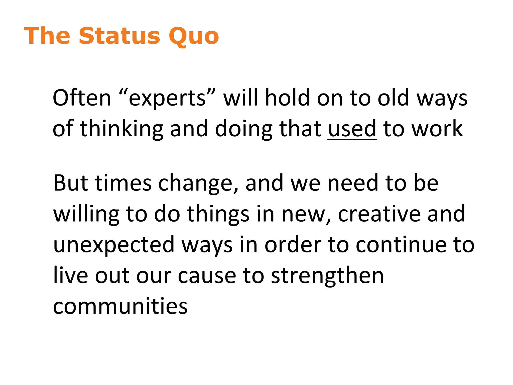 The Status Quo
18
Often “experts” will hold on to old ways
of thinking and doing that used to work
But times change, and we need to be
willing to do things in new, creative and
unexpected ways in order to continue to
live out our cause to strengthen
communities
 