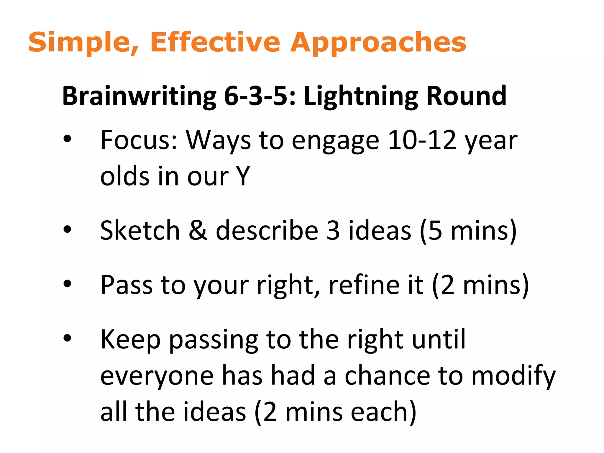 Simple, Effective Approaches
36
Brainwriting 6-3-5: Lightning Round
• Focus: Ways to engage 10-12 year
olds in our Y
• Sketch & describe 3 ideas (5 mins)
• Pass to your right, refine it (2 mins)
• Keep passing to the right until
everyone has had a chance to modify
all the ideas (2 mins each)
 