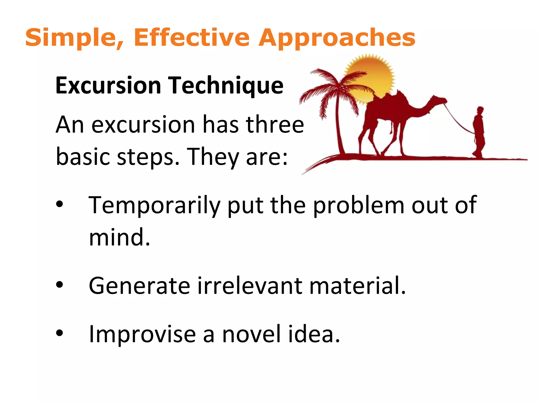 Simple, Effective Approaches
38
Excursion Technique
An excursion has three
basic steps. They are:
• Temporarily put the problem out of
mind.
• Generate irrelevant material.
• Improvise a novel idea.
 