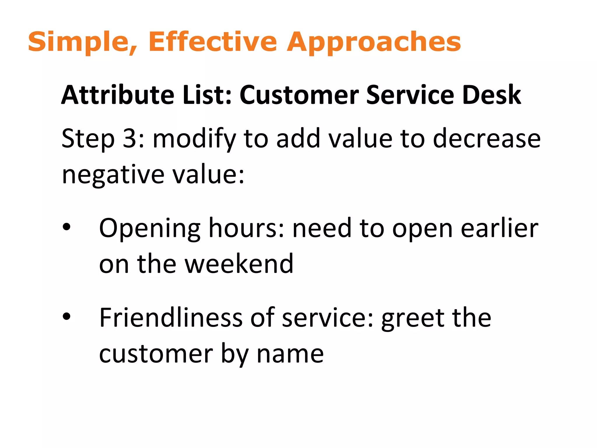 Simple, Effective Approaches
52
Attribute List: Customer Service Desk
Step 3: modify to add value to decrease
negative value:
• Opening hours: need to open earlier
on the weekend
• Friendliness of service: greet the
customer by name
 