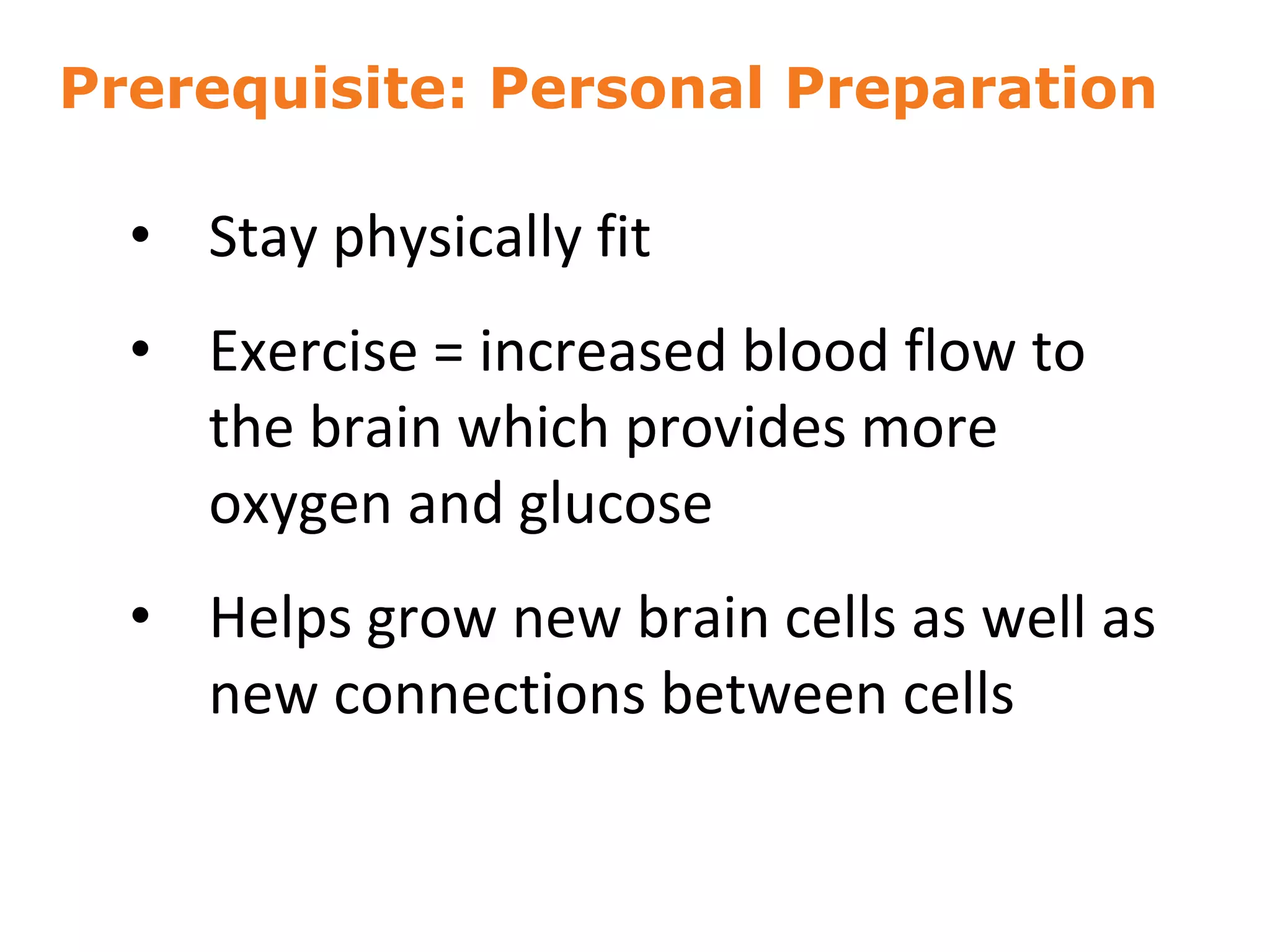 Prerequisite: Personal Preparation
• Stay physically fit
• Exercise = increased blood flow to
the brain which provides more
oxygen and glucose
• Helps grow new brain cells as well as
new connections between cells
9
 