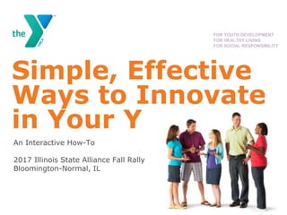 Simple, Effective
Ways to Innovate
in Your Y
An Interactive How-To
2017 Illinois State Alliance Fall Rally
Bloomington-Normal, IL
FOR YOUTH DEVELOPMENT
FOR HEALTHY LIVING
FOR SOCIAL RESPONSIBILITY
 