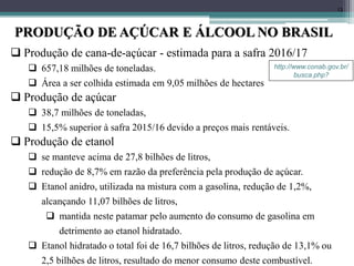 13
PRODUÇÃO DE AÇÚCAR E ÁLCOOL NO BRASIL
http://www.conab.gov.br/
busca.php?
 Produção de cana-de-açúcar - estimada para a safra 2016/17
 657,18 milhões de toneladas.
 Área a ser colhida estimada em 9,05 milhões de hectares
 Produção de açúcar
 38,7 milhões de toneladas,
 15,5% superior à safra 2015/16 devido a preços mais rentáveis.
 Produção de etanol
 se manteve acima de 27,8 bilhões de litros,
 redução de 8,7% em razão da preferência pela produção de açúcar.
 Etanol anidro, utilizada na mistura com a gasolina, redução de 1,2%,
alcançando 11,07 bilhões de litros,
 mantida neste patamar pelo aumento do consumo de gasolina em
detrimento ao etanol hidratado.
 Etanol hidratado o total foi de 16,7 bilhões de litros, redução de 13,1% ou
2,5 bilhões de litros, resultado do menor consumo deste combustível.
 