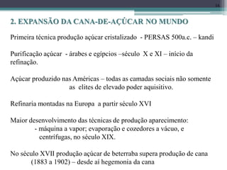 16
Primeira técnica produção açúcar cristalizado - PERSAS 500a.c. – kandi
Purificação açúcar - árabes e egípcios –século X e XI – início da
refinação.
Açúcar produzido nas Américas – todas as camadas sociais não somente
as elites de elevado poder aquisitivo.
Refinaria montadas na Europa a partir século XVI
Maior desenvolvimento das técnicas de produção aparecimento:
- máquina a vapor; evaporação e cozedores a vácuo, e
centrífugas, no século XIX.
No século XVII produção açúcar de beterraba supera produção de cana
(1883 a 1902) – desde aí hegemonia da cana
2. EXPANSÃO DA CANA-DE-AÇÚCAR NO MUNDO
 
