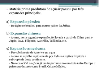 • Matéria prima produtora de açúcar passou por três
expansões principais:
a) Expansão pérsica
- Do Egito se irradiou para outros países da África.
b) Expansão chinesa
- A cana, nesta segunda expansão, foi levada a partir da China para o
Japão, Java, Filipinas, Austrália, Tailândia, etc.
c) Expansão americana
- Descobrimento da América em 1492
- A cana se espalha rapidamente por todas as regiões tropicais e
subtropicais deste continente.
- No século XVI o açúcar já era importante no comércio entre Europa e
países produtores como Brasil, Cuba e México.
17
 