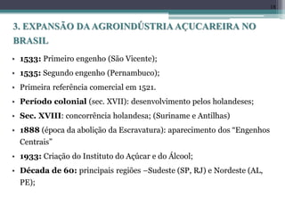 • 1533: Primeiro engenho (São Vicente);
• 1535: Segundo engenho (Pernambuco);
• Primeira referência comercial em 1521.
• Período colonial (sec. XVII): desenvolvimento pelos holandeses;
• Sec. XVIII: concorrência holandesa; (Suriname e Antilhas)
• 1888 (época da abolição da Escravatura): aparecimento dos “Engenhos
Centrais”
• 1933: Criação do Instituto do Açúcar e do Álcool;
• Década de 60: principais regiões –Sudeste (SP, RJ) e Nordeste (AL,
PE);
18
3. EXPANSÃO DAAGROINDÚSTRIA AÇUCAREIRA NO
BRASIL
 