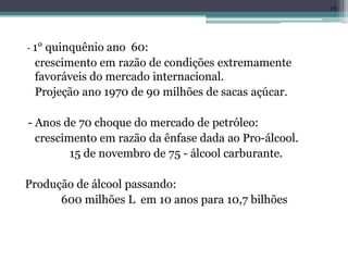 - 1° quinquênio ano 60:
crescimento em razão de condições extremamente
favoráveis do mercado internacional.
Projeção ano 1970 de 90 milhões de sacas açúcar.
- Anos de 70 choque do mercado de petróleo:
crescimento em razão da ênfase dada ao Pro-álcool.
15 de novembro de 75 - álcool carburante.
Produção de álcool passando:
600 milhões L em 10 anos para 10,7 bilhões
19
 