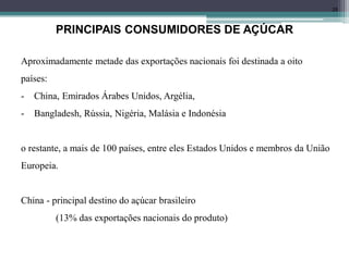 25
PRINCIPAIS CONSUMIDORES DE AÇÚCAR
Aproximadamente metade das exportações nacionais foi destinada a oito
países:
- China, Emirados Árabes Unidos, Argélia,
- Bangladesh, Rússia, Nigéria, Malásia e Indonésia
o restante, a mais de 100 países, entre eles Estados Unidos e membros da União
Europeia.
China - principal destino do açúcar brasileiro
(13% das exportações nacionais do produto)
 