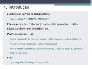 3
1. Introdução
• Manutenção da vida humana: energia
▫ AÇÚCAR & NUTRIÇÃO HUMANA
• Fontes: cana e beterraba, sorgo doce, certas palmáceas, frutas,
néctar das flores, mel de abelhas, etc.
• Países Produtores - 121
▫ 70% é produzido de cana-de-açúcar (países tropicais do hemisfério sul)
▫ 30% beterraba açucareira (zonas temperadas)
▫ 70% do total exportado é suprido pelo Brasil, União Europeia, Austrália,
Cuba e Tailândia
• Brasil
▫ 25% do produzido no país é exportado
 