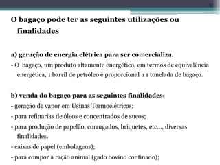 O bagaço pode ter as seguintes utilizações ou
finalidades
a) geração de energia elétrica para ser comercializa.
- O bagaço, um produto altamente energético, em termos de equivalência
energética, 1 barril de petróleo é proporcional a 1 tonelada de bagaço.
b) venda do bagaço para as seguintes finalidades:
- geração de vapor em Usinas Termoelétricas;
- para refinarias de óleos e concentrados de sucos;
- para produção de papelão, corrugados, briquetes, etc..., diversas
finalidades.
- caixas de papel (embalagens);
- para compor a ração animal (gado bovino confinado);
32
 