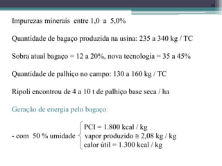 34
Impurezas minerais entre 1,0 a 5,0%
Quantidade de bagaço produzida na usina: 235 a 340 kg / TC
Sobra atual bagaço = 12 a 20%, nova tecnologia = 35 a 45%
Quantidade de palhiço no campo: 130 a 160 kg / TC
Ripoli encontrou de 4 a 10 t de palhiço base seca / ha
Geração de energia pelo bagaço:
PCI = 1.800 kcal / kg
- com 50 % umidade vapor produzido  2,08 kg / kg
calor útil = 1.300 kcal / kg
 