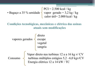35
PCI = 2.500 kcal / kg
• Bagaço a 35 % umidade vapor gerado = 3,2 kg / kg
calor útil= 2.000 kcal / kg
Condições tecnológicas, mecânicas e elétrica das usinas
atuais sem modificações
direto
vapores gerados escape
vegetal
sangria
Vapor direto nas turbinas 12 a a 16 kg v/ CV
Consumo turbinas múltiplos estágios 5,2 –6,0 kgv/CV
Energia elétrica 12 a 14 kW / TC
 