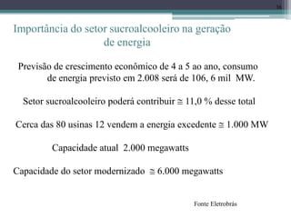 36
Importância do setor sucroalcooleiro na geração
de energia
Previsão de crescimento econômico de 4 a 5 ao ano, consumo
de energia previsto em 2.008 será de 106, 6 mil MW.
Setor sucroalcooleiro poderá contribuir  11,0 % desse total
Cerca das 80 usinas 12 vendem a energia excedente  1.000 MW
Capacidade atual 2.000 megawatts
Capacidade do setor modernizado  6.000 megawatts
Fonte Eletrobrás
 