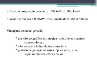 37
• Custo da co-geração está entre US$ 600 a 1.200/ kwatt
• Gerar a diferença 4.000MW investimento de  US$ 4 bilhões
Vantagens dessa co-geração:
* posição geográfica estratégica- próximo aos centros
consumidores ;
* não necessita linhas de transmissão, e
* período de geração na usina época seca , nível
água nas hidroelétricas baixo.
 