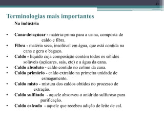 43
Terminologias mais importantes
Na indústria
• Cana-de-açúcar - matéria-prima para a usina, composta de
caldo e fibra.
• Fibra - matéria seca, insolúvel em água, que está contida na
cana e gera o bagaço.
• Caldo - líquido cuja composição contém todos os sólidos
solúveis (açúcares, sais, etc) e a água da cana.
• Caldo absoluto - caldo contido no colmo da cana.
• Caldo primário - caldo extraído na primeira unidade de
esmagamento.
• Caldo misto - mistura dos caldos obtidos no processo de
extração.
• Caldo sulfitado - aquele absorveu o anidrido sulfuroso para
purificação.
• Caldo caleado - aquele que recebeu adição de leite de cal.
 