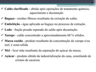 44
 Caldo clarificado - obtido após operações de tratamento químico,
aquecimento e decantação
 Bagaço - resíduo fibroso resultante da extração do caldo.
 Embebição - água aplicada ao bagaço no processo de extração.
 Lodo - fração pesada separada do caldo após decantação.
 Xarope - caldo concentrado a aproximadamente 60 % sólidos.
 Massa cozida - produto resultante da concentração do xarope e/ou
mel, é semi-sólida
 Mel - licor mãe resultante da separação do açúcar da massa.
 Açúcar - produto obtido da industrialização da cana, constituído de
cristais de sacarose
 
