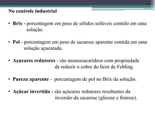 45
No controle industrial
• Brix - porcentagem em peso de sólidos solúveis contido em uma
solução.
• Pol - porcentagem em peso de sacarose aparente contida em uma
solução açucarada.
• Açucares redutores - são monossacarídeos com propriedade
de reduzir o cobre do licor de Fehling.
• Pureza aparente - porcentagem de pol no Brix da solução.
• Açúcar invertido - são açúcares redutores resultantes da
inversão da sacarose (glicose e frutose).
 