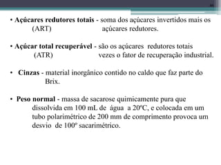 46
• Açúcares redutores totais - soma dos açúcares invertidos mais os
(ART) açúcares redutores.
• Açúcar total recuperável - são os açúcares redutores totais
(ATR) vezes o fator de recuperação industrial.
• Cinzas - material inorgânico contido no caldo que faz parte do
Brix.
• Peso normal - massa de sacarose quimicamente pura que
dissolvida em 100 mL de água a 20ºC, e colocada em um
tubo polarimétrico de 200 mm de comprimento provoca um
desvio de 100º sacarimétrico.
 