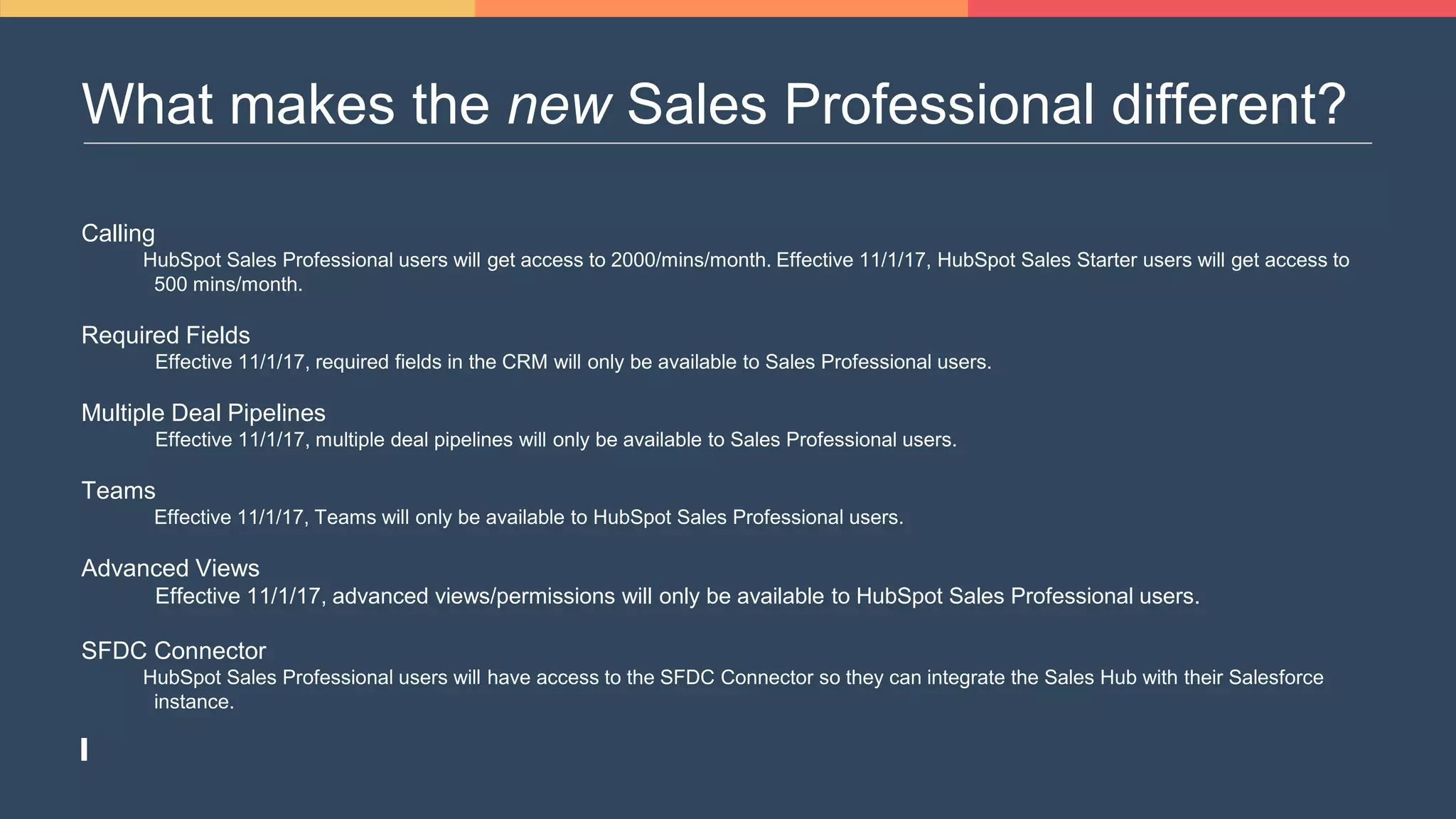 What makes the new Sales Professional different?
Calling
HubSpot Sales Professional users will get access to 2000/mins/month. Effective 11/1/17, HubSpot Sales Starter users will get access to
500 mins/month.
Required Fields
Effective 11/1/17, required fields in the CRM will only be available to Sales Professional users.
Multiple Deal Pipelines
Effective 11/1/17, multiple deal pipelines will only be available to Sales Professional users.
Teams
Effective 11/1/17, Teams will only be available to HubSpot Sales Professional users.
Advanced Views
Effective 11/1/17, advanced views/permissions will only be available to HubSpot Sales Professional users.
SFDC Connector
HubSpot Sales Professional users will have access to the SFDC Connector so they can integrate the Sales Hub with their Salesforce
instance.
 