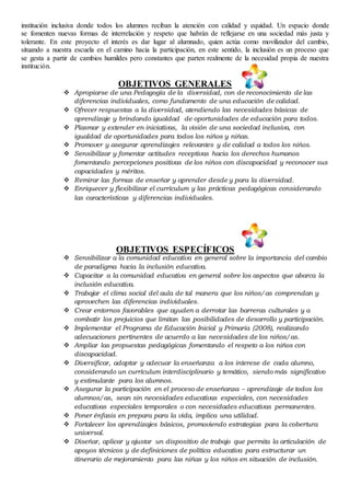 institución inclusiva donde todos los alumnos reciban la atención con calidad y equidad. Un espacio donde
se fomenten nuevas formas de interrelación y respeto que habrán de reflejarse en una sociedad más justa y
tolerante. En este proyecto el interés es dar lugar al alumnado, quien actúa como movilizador del cambio,
situando a nuestra escuela en el camino hacia la participación, en este sentido, la inclusión es un proceso que
se gesta a partir de cambios humildes pero constantes que parten realmente de la necesidad propia de nuestra
institución.
OBJETIVOS GENERALES
 Apropiarse de una Pedagogía de la diversidad, con de reconocimiento de las
diferencias individuales, como fundamento de una educación de calidad.
 Ofrecer respuestas a la diversidad, atendiendo las necesidades básicas de
aprendizaje y brindando igualdad de oportunidades de educación para todos.
 Plasmar y extender en iniciativas, la visión de una sociedad inclusiva, con
igualdad de oportunidades para todos los niños y niñas.
 Promover y asegurar aprendizajes relevantes y de calidad a todos los niños.
 Sensibilizar y fomentar actitudes receptivas hacia los derechos humanos
fomentando percepciones positivas de los niños con discapacidad y reconocer sus
capacidades y méritos.
 Remirar las formas de enseñar y aprender desde y para la diversidad.
 Enriquecer y flexibilizar el currículum y las prácticas pedagógicas considerando
las características y diferencias individuales.
OBJETIVOS ESPECÍFICOS
 Sensibilizar a la comunidad educativa en general sobre la importancia del cambio
de paradigma hacia la inclusión educativa.
 Capacitar a la comunidad educativa en general sobre los aspectos que abarca la
inclusión educativa.
 Trabajar el clima social del aula de tal manera que los niños/as comprendan y
aprovechen las diferencias individuales.
 Crear entornos favorables que ayuden a derrotar las barreras culturales y a
combatir los prejuicios que limitan las posibilidades de desarrollo y participación.
 Implementar el Programa de Educación Inicial y Primaria (2008), realizando
adecuaciones pertinentes de acuerdo a las necesidades de los niños/as.
 Ampliar las propuestas pedagógicas fomentando el respeto a los niños con
discapacidad.
 Diversificar, adaptar y adecuar la enseñanza a los interese de cada alumno,
considerando un currículum interdisciplinario y temático, siendo más significativo
y estimulante para los alumnos.
 Asegurar la participación en el proceso de enseñanza – aprendizaje de todos los
alumnos/as, sean sin necesidades educativas especiales, con necesidades
educativas especiales temporales o con necesidades educativas permanentes.
 Poner énfasis en prepara para la vida, implica una utilidad.
 Fortalecer los aprendizajes básicos, promoviendo estrategias para la cobertura
universal.
 Diseñar, aplicar y ajustar un dispositivo de trabajo que permita la articulación de
apoyos técnicos y de definiciones de política educativa para estructurar un
itinerario de mejoramiento para las niñas y los niños en situación de inclusión.
 
