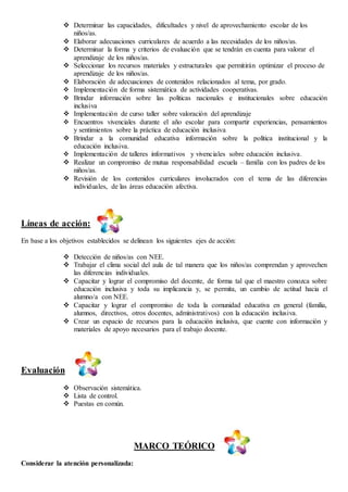  Determinar las capacidades, dificultades y nivel de aprovechamiento escolar de los
niños/as.
 Elaborar adecuaciones curriculares de acuerdo a las necesidades de los niños/as.
 Determinar la forma y criterios de evaluación que se tendrán en cuenta para valorar el
aprendizaje de los niños/as.
 Seleccionar los recursos materiales y estructurales que permitirán optimizar el proceso de
aprendizaje de los niños/as.
 Elaboración de adecuaciones de contenidos relacionados al tema, por grado.
 Implementación de forma sistemática de actividades cooperativas.
 Brindar información sobre las políticas nacionales e institucionales sobre educación
inclusiva
 Implementación de curso taller sobre valoración del aprendizaje
 Encuentros vivenciales durante el año escolar para compartir experiencias, pensamientos
y sentimientos sobre la práctica de educación inclusiva
 Brindar a la comunidad educativa información sobre la política institucional y la
educación inclusiva.
 Implementación de talleres informativos y vivenciales sobre educación inclusiva.
 Realizar un compromiso de mutua responsabilidad escuela – familia con los padres de los
niños/as.
 Revisión de los contenidos curriculares involucrados con el tema de las diferencias
individuales, de las áreas educación afectiva.
Líneas de acción:
En base a los objetivos establecidos se delinean los siguientes ejes de acción:
 Detección de niños/as con NEE.
 Trabajar el clima social del aula de tal manera que los niños/as comprendan y aprovechen
las diferencias individuales.
 Capacitar y lograr el compromiso del docente, de forma tal que el maestro conozca sobre
educación inclusiva y toda su implicancia y, se permita, un cambio de actitud hacia el
alumno/a con NEE.
 Capacitar y lograr el compromiso de toda la comunidad educativa en general (familia,
alumnos, directivos, otros docentes, administrativos) con la educación inclusiva.
 Crear un espacio de recursos para la educación inclusiva, que cuente con información y
materiales de apoyo necesarios para el trabajo docente.
Evaluación
 Observación sistemática.
 Lista de control.
 Puestas en común.
MARCO TEÓRICO
Considerar la atención personalizada:
 