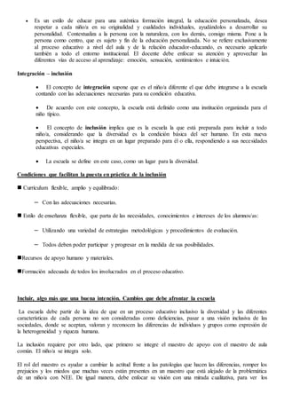  Es un estilo de educar para una auténtica formación integral, la educación personalizada, desea
respetar a cada niño/a en su originalidad y cualidades individuales, ayudándolos a desarrollar su
personalidad. Contextualiza a la persona con la naturaleza, con los demás, consigo misma. Pone a la
persona como centro, que es sujeto y fin de la educación personalizada. No se refiere exclusivamente
al proceso educativo a nivel del aula y de la relación educador-educando, es necesario aplicarlo
también a todo el entorno institucional. El docente debe enfocar su atención y aprovechar las
diferentes vías de acceso al aprendizaje: emoción, sensación, sentimientos e intuición.
Integración – inclusión
 El concepto de integración supone que es el niño/a diferente el que debe integrarse a la escuela
contando con las adecuaciones necesarias para su condición educativa.
 De acuerdo con este concepto, la escuela está definido como una institución organizada para el
niño típico.
 El concepto de inclusión implica que es la escuela la que está preparada para incluir a todo
niño/a, considerando que la diversidad es la condición básica del ser humano. En esta nueva
perspectiva, el niño/a se integra en un lugar preparado para él o ella, respondiendo a sus necesidades
educativas especiales.
 La escuela se define en este caso, como un lugar para la diversidad.
Condiciones que facilitan la puesta en práctica de la inclusión
 Currículum flexible, amplio y equilibrado:
– Con las adecuaciones necesarias.
 Estilo de enseñanza flexible, que parta de las necesidades, conocimientos e intereses de los alumnos/as:
– Utilizando una variedad de estrategias metodológicas y procedimientos de evaluación.
– Todos deben poder participar y progresar en la medida de sus posibilidades.
Recursos de apoyo humano y materiales.
Formación adecuada de todos los involucrados en el proceso educativo.
Incluir, algo más que una buena intención. Cambios que debe afrontar la escuela
La escuela debe partir de la idea de que en un proceso educativo inclusivo la diversidad y las diferentes
características de cada persona no son consideradas como deficiencias, pasar a una visión inclusiva de las
sociedades, donde se aceptan, valoran y reconocen las diferencias de individuos y grupos como expresión de
la heterogeneidad y riqueza humana.
La inclusión requiere por otro lado, que primero se integre el maestro de apoyo con el maestro de aula
común. El niño/a se integra solo.
El rol del maestro es ayudar a cambiar la actitud frente a las patologías que hacen las diferencias, romper los
prejuicios y los miedos que muchas veces están presentes en un maestro que está alejado de la problemática
de un niño/a con NEE. De igual manera, debe enfocar su visión con una mirada cualitativa, para ver los
 