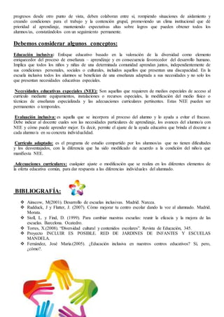 progresos desde otro punto de vista, deben colaboran entre sí, rompiendo situaciones de aislamiento y
creando condiciones para el trabajo y la contención grupal, promoviendo un clima institucional que dé
prioridad al aprendizaje, manteniendo expectativas altas sobre logros que pueden obtener todos los
alumnos/as, constatándolos con un seguimiento permanente.
Debemos considerar algunos conceptos:
Educación inclusiva: Enfoque educativo basado en la valoración de la diversidad como elemento
enriquecedor del proceso de enseñanza – aprendizaje y en consecuencia favorecedor del desarrollo humano.
Implica que todos los niños y niñas de una determinada comunidad aprendan juntos, independientemente de
sus condiciones personales, sociales o culturales, incluidos aquellos que presentan una discapacidad. En la
escuela inclusiva todos los alumnos se benefician de una enseñanza adaptada a sus necesidades y no solo los
que presentan necesidades educativas especiales.
Necesidades educativas especiales (NEE): Son aquellas que requieren de medios especiales de acceso al
currículo mediante equipamientos, instalaciones o recursos especiales, la modificación del medio físico o
técnicas de enseñanza especializada y las adecuaciones curriculares pertinentes. Estas NEE pueden ser
permanentes o temporales.
Evaluación inclusiva: es aquella que se incorpora al proceso del alumno y lo ayuda a evitar el fracaso.
Debe indicar al docente cuales son las necesidades particulares de aprendizaje, los avances del alumno/a con
NEE y cómo puede aprender mejor. Es decir, permite el ajuste de la ayuda educativa que brinda el docente a
cada alumno/a en su concreta individualidad.
Currículo adaptado: es el programa de estudio compartido por los alumnos/as que no tienen dificultades
y los desventajados, con la diferencia que ha sido modificado de acuerdo a la condición del niño/a que
manifiesta NEE.
Adecuaciones curriculares: cualquier ajuste o modificación que se realiza en los diferentes elementos de
la oferta educativa común, para dar respuesta a las diferencias individuales del alumnado.
BIBLIOGRAFÍA:
 Ainscow, M(2001). Desarrollo de escuelas inclusivas. Madrid. Narcea.
 Rudduck, J y Flutter, J. (2007). Cómo mejorar tu centro escolar dando la voz al alumnado. Madrid.
Morata.
 Stoll, L. y Find, D. (1999). Para cambiar nuestras escuelas: reunir la eficacia y la mejora de las
escuelas. Barcelona. Ocatedro.
 Torres, X.(2008). “Diversidad cultural y contenidos escolares”. Revista de Educación, 345.
 Proyecto INCLUIR ES POSIBLE. RED DE JARDINES DE INFANTES Y ESCUELAS
MANDELA.
 Fernández, José María.(2005). ¿Educación inclusiva en nuestros centros educativos? Sí, pero,
¿cómo?.
 