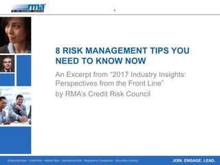 Enterprise Risk · Credit Risk · Market Risk · Operational Risk · Regulatory Compliance · Securities Lending
1
JOIN. ENGAGE. LEAD.
8 RISK MANAGEMENT TIPS YOU
NEED TO KNOW NOW
An Excerpt from “2017 Industry Insights:
Perspectives from the Front Line”
by RMA’s Credit Risk Council
 