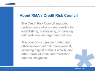 Enterprise Risk · Credit Risk · Market Risk · Operational Risk · Regulatory Compliance · Securities Lending
18
JOIN. ENGAGE. LEAD.
The Credit Risk Council supports
professionals who are responsible for
establishing, maintaining, or carrying
out credit risk management policies.
The council focuses on funded and
off-balance-sheet risk management,
including capital markets activity, and
other forms of credit intermediation
and risk mitigation.
About RMA’s Credit Risk Council
 