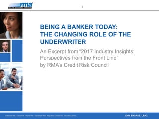Enterprise Risk · Credit Risk · Market Risk · Operational Risk · Regulatory Compliance · Securities Lending
1
JOIN. ENGAGE. LEAD.
BEING A BANKER TODAY:
THE CHANGING ROLE OF THE
UNDERWRITER
An Excerpt from “2017 Industry Insights:
Perspectives from the Front Line”
by RMA’s Credit Risk Council
 