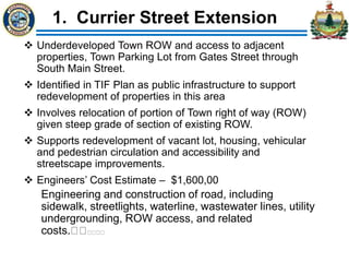 1. Currier Street Extension
 Underdeveloped Town ROW and access to adjacent
properties, Town Parking Lot from Gates Street through
South Main Street.
 Identified in TIF Plan as public infrastructure to support
redevelopment of properties in this area
 Involves relocation of portion of Town right of way (ROW)
given steep grade of section of existing ROW.
 Supports redevelopment of vacant lot, housing, vehicular
and pedestrian circulation and accessibility and
streetscape improvements.
 Engineers’ Cost Estimate – $1,600,00
Engineering and construction of road, including
sidewalk, streetlights, waterline, wastewater lines, utility
undergrounding, ROW access, and related
costs.
 