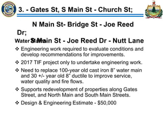 3. - Gates St, S Main St - Church St;
Water Mains
 Engineering work required to evaluate conditions and
develop recommendations for improvements.
 2017 TIF project only to undertake engineering work.
 Need to replace 100-year old cast iron 8” water main
and 30 +/- year old 8” ductile to improve service,
water quality and fire flows.
 Supports redevelopment of properties along Gates
Street, and North Main and South Main Streets.
 Design & Engineering Estimate - $50,000
N Main St- Bridge St - Joe Reed
Dr;
S Main St - Joe Reed Dr - Nutt Lane
 