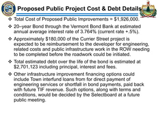 Proposed Public Project Cost & Debt Details
 Total Cost of Proposed Public Improvements = $1,926,000.
 20–year Bond through the Vermont Bond Bank at estimated
annual average interest rate of 3.764% (current rate +.5%).
 Approximately $180,000 of the Currier Street project is
expected to be reimbursement to the developer for engineering,
related costs and public infrastructure work in the ROW needing
to be completed before the roadwork could be initiated.
 Total estimated debt over the life of the bond is estimated at
$2,701,123 including principal, interest and fees.
 Other infrastructure improvement financing options could
include Town interfund loans from for direct payment of
engineering services or shortfall in bond payments, paid back
with future TIF revenue. Such options, along with terms and
conditions, would be decided by the Selectboard at a future
public meeting.
 