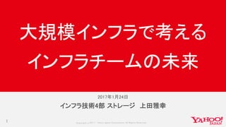 Copyrig ht © 2017 Yahoo Japan Corporation. All Rig hts Reserved.
2017年1月24日
1
インフラ技術4部 ストレージ 上田雅幸
大規模インフラで考える
インフラチームの未来
 