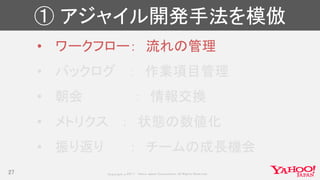 Copyrig ht © 2017 Yahoo Japan Corporation. All Rig hts Reserved.
① アジャイル開発手法を模倣
• ワークフロー： 流れの管理
• バックログ ： 作業項目管理
• 朝会 ： 情報交換
• メトリクス ： 状態の数値化
• 振り返り ： チームの成長機会
27
 