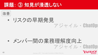 Copyrig ht © 2017 Yahoo Japan Corporation. All Rig hts Reserved.
課題： ③ 知見が浸透しない
• リスクの早期発見
• メンバー間の業務理解度向上
48
改善
アジャイル・ChatOps
アジャイル・ChatOps
 