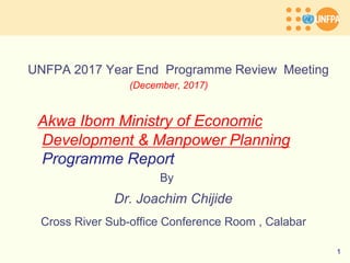 UNFPA 2017 Year End Programme Review Meeting
(December, 2017)
Akwa Ibom Ministry of Economic
Development & Manpower Planning
Programme Report
By
Dr. Joachim Chijide
Cross River Sub-office Conference Room , Calabar
1
 