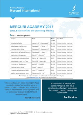 mercuri.co.uk | Phone: +44 330 9000 800 | E-mail: training@mercuri.co.uk
Copyright © Mercuri International
Training Academy
Mercuri International
MERCURI ACADEMY 2017
Sales, Business Skills and Leadership Training
2017 Training Dates
Course Date Price
(+ VAT)
Location
Consultative Selling January 31st
– February 2nd
£1590 Novotel, London Heathrow
Sales Leadership Planning February 7th
– February 8th
£1099 Novotel, London Heathrow
Essential Selling Skills February 14th
–February 15th
£890 Novotel, London Heathrow
Sales Activity & Pipeline Planning February 28th
– March 2nd
£1590 Novotel, London Heathrow
Key Account Management March 7th
– March 9th
£1690 Novotel, London Heathrow
Professional Presentation Skills March 14th
– March 15th
£975 Novotel, London Heathrow
Sales Leadership in the Field March 28th
– March 29th
£1099 Novotel, London Heathrow
Performance Management April 25th
– April 26th
£1099 Novotel, London Heathrow
Essential Selling Skills May 9th
– May 10th
£890 Novotel, London Heathrow
Professional Negotiating Skills June 27th
– June 28th
£890 Novotel, London Heathrow
Leading & Motivating the team September 19th
- 20th
£1099 Novotel, London Heathrow
Please note: All our courses can be delivered in-house at a time to suit you.
Visit www.mercuri.co.uk to see our full range of dates
“Thousands of HP sales managers have
been developed across the world in
common methodologies and skills using
Mercuri International local expertise and
co-ordinated through Global Project
Management.”
Hewlett Packard
“With the help of Mercuri, our
sales managers now have
consistent and proven techniques
for managing and motivating the
sales team.”
Sew-Eurodrive
 