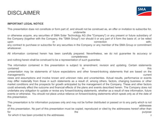 DISCLAIMER
IMPORTANT LEGAL NOTICE
This presentation does not constitute or form part of, and should not be construed as, an offer or invitation to subscribe for,
underwrite
or otherwise acquire, any securities of SMA Solar Technology AG (the "Company") or any present or future subsidiary of
the Company (together with the Company, the "SMA Group") nor should it or any part of it form the basis of, or be relied
upon in connection with,
any contract to purchase or subscribe for any securities in the Company or any member of the SMA Group or commitment
whatsoever.
All information contained herein has been carefully prepared. Nevertheless, we do not guarantee its accuracy or
completeness
and nothing herein shall be construed to be a representation of such guarantee.
The information contained in this presentation is subject to amendment, revision and updating. Certain statements
contained in this
presentation may be statements of future expectations and other forward-looking statements that are based on the
management's current
views and assumptions and involve known and unknown risks and uncertainties. Actual results, performance or events
may differ materially from those in such statements as a result of, among others, factors, changing business or other
market conditions and the prospects for growth anticipated by the management of the Company. These and other factors
could adversely affect the outcome and financial effects of the plans and events described herein. The Company does not
undertake any obligation to update or revise any forward-looking statements, whether as a result of new information, future
events or otherwise. You should not place undue reliance on forward-looking statements which speak only as of the date of
this presentation.
This presentation is for information purposes only and may not be further distributed or passed on to any party which is not
the addressee
of this presentation. No part of this presentation must be copied, reproduced or cited by the addressees hereof other than
for the purpose
for which it has been provided to the addressee. 2
 