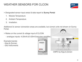 WEATHER SENSORS FOR CLCON
> Designated sensor input areas & data report to Sunny Portal
1. Module Temperature
2. Ambient Temperature
3. Irradiation
Additional 3x sensor connection areas are available, but correct units not shown on Sunny
Portal.
> Relies on the current & voltage input of CLCON
- analogue inputs: 4-20mA & 0-20mV(requires amplifier)
Example brands:
- Kipp & Zonnen
- Eko Instruments
25
CMP3 by Kipp & Zonen
 