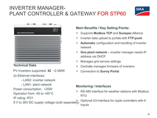 29
Technical Data
PV Inverters supported: 42 ~2.5MW
2x Ethernet interfaces:
- LAN2: inverter network
- LAN1: plant network
Power consumption: <20W
Operation from -40 to +85°C
IP rating: IP21
9 V to 36V DC supply voltage (sold separately)
Main Benefits / Key Selling Points:
> Supports Modbus TCP and Sunspec Alliance
> Inverter data upload to portals with FTP-push
> Automatic configuration and handling of inverter
network
> One plant network – inverter manager needs IP
address via DHCP
> Manages grid service settings
> Centrally manages firmware of inverters
> Connection to Sunny Portal
Monitoring / Interfaces
> RS-485 interface for weather stations with Modbus
RTU
> Optional I/O-interface for ripple controllers with 6
Inputs
INVERTER MANAGER-
PLANT CONTROLLER & GATEWAY FOR STP60
 