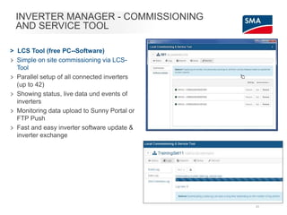 INVERTER MANAGER - COMMISSIONING
AND SERVICE TOOL
> LCS Tool (free PC--Software)
> Simple on site commissioning via LCS-
Tool
> Parallel setup of all connected inverters
(up to 42)
> Showing status, live data und events of
inverters
> Monitoring data upload to Sunny Portal or
FTP Push
> Fast and easy inverter software update &
inverter exchange
31
 
