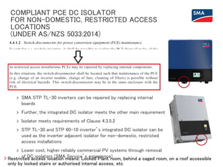 COMPLIANT PCE DC ISOLATOR
FOR NON-DOMESTIC, RESTRICTED ACCESS
LOCATIONS
(UNDER AS/NZS 5033:2014)
Restricted access location means: Locked Plant room, behind a caged room, on a roof accessible
only by locked stairs or authorised internal access, etc
> SMA STP TL-30 inverters can be repaired by replacing internal
boards
> Further, the integrated DC isolator meets the other main requirement
> Isolator meets requirements of Clause 4.3.5.2
> STP TL-30 and STP 60-10 inverter’s integrated DC isolator can be
used as the inverter adjacent isolator for non-domestic, restricted
access installations
> Lower cost, higher reliably commercial PV systems through removal
of DC isolators (SMA Service’s experience)
 