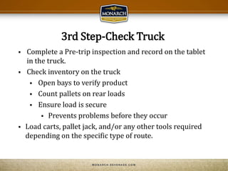 3rd Step-Check Truck
 Complete a Pre-trip inspection and record on the tablet
in the truck.
 Check inventory on the truck
 Open bays to verify product
 Count pallets on rear loads
 Ensure load is secure
 Prevents problems before they occur
 Load carts, pallet jack, and/or any other tools required
depending on the specific type of route.
 