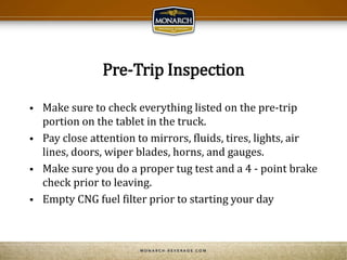 Pre-Trip Inspection
 Make sure to check everything listed on the pre-trip
portion on the tablet in the truck.
 Pay close attention to mirrors, fluids, tires, lights, air
lines, doors, wiper blades, horns, and gauges.
 Make sure you do a proper tug test and a 4 - point brake
check prior to leaving.
 Empty CNG fuel filter prior to starting your day
 