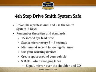 4th Step Drive Smith System Safe
 Drive like a professional and use the Smith
System 5 Keys.
 Remember these tips and standards
 15 second eye lead time
 Scan a mirror every 5 – 8 seconds
 Minimum 4 second following distance
 Use your warning devices
 Create space around your vehicle
 S.M.O.G. when changing lanes
 Signal, mirror, over the shoulder, and GO
 