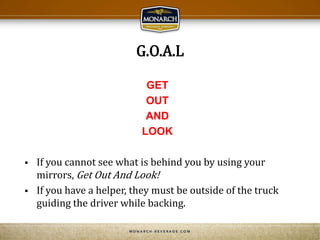 G.O.A.L
GET
OUT
AND
LOOK
 If you cannot see what is behind you by using your
mirrors, Get Out And Look!
 If you have a helper, they must be outside of the truck
guiding the driver while backing.
 