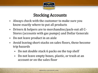 Stocking Accounts
 Always check with the customer to make sure you
know exactly where to put all products
 Drivers & helpers are to merchandise/pack-out all C-
Stores (accounts with gas pumps) and Dollar Generals
 Do not leave product in an aisle
 Avoid leaving short stacks on sales floors, these become
trip hazards
 Do not double stack 6 packs on the top shelf
 Do not leave empty boxes, plastic, or trash at an
account or on the sales floor
 
