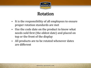 Rotation
 It is the responsibility of all employees to ensure
proper rotation standards are met
 Use the code date on the product to know what
needs sold first (the oldest date) and placed on
top or the front of the display
 All products are to be rotated whenever dates
are different
 